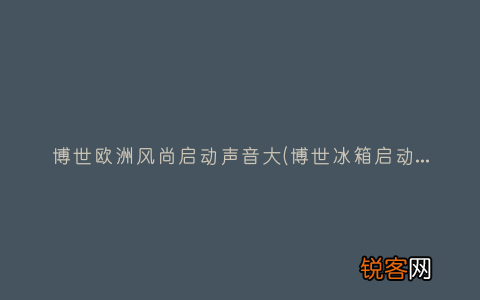博世冰箱启动声音大 博世欧洲风尚启动声音大