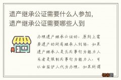 遗产继承公证需要什么人参加，遗产继承公证需要哪些人到