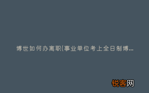 事业单位考上全日制博士，辞职手续怎么办理 博世如何办离职
