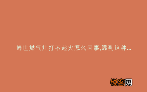 博世燃气灶打不起火怎么回事,遇到这种故障解决方法步骤
