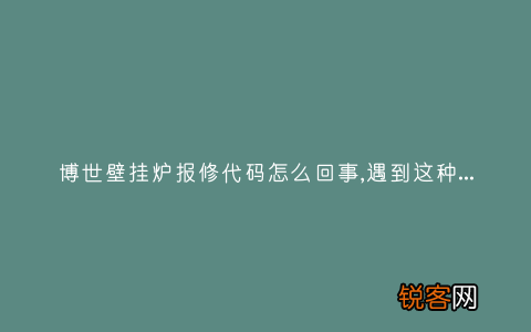 博世壁挂炉报修代码怎么回事,遇到这种故障解决方法步骤