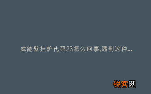 威能壁挂炉代码23怎么回事,遇到这种故障解决方法步骤
