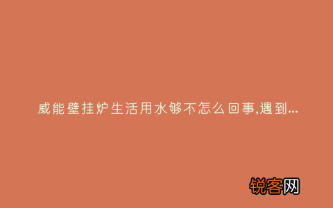 威能壁挂炉生活用水够不怎么回事,遇到这种故障解决方法步骤