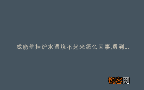 威能壁挂炉水温烧不起来怎么回事,遇到这种故障解决方法步骤