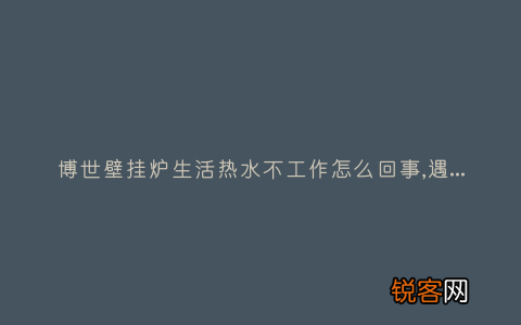 博世壁挂炉生活热水不工作怎么回事,遇到这种故障解决方法步骤
