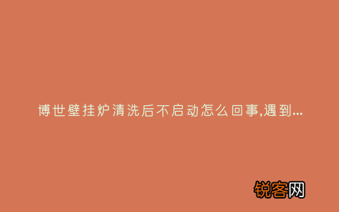 博世壁挂炉清洗后不启动怎么回事,遇到这种故障解决方法步骤