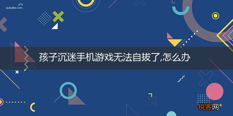 孩子沉迷手机游戏无法自拔了,怎么办