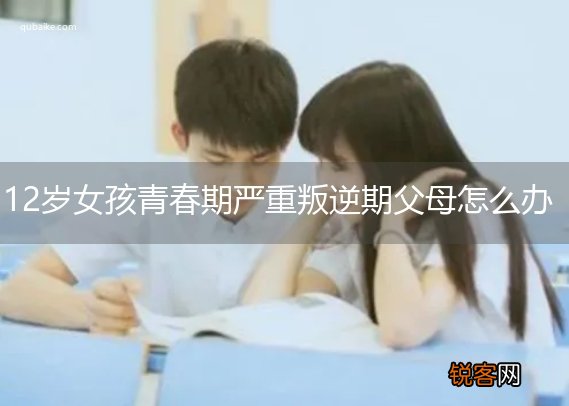 12岁女孩青春期严重叛逆期父母怎么办