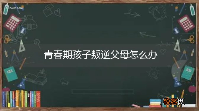 青春期孩子叛逆父母怎么办