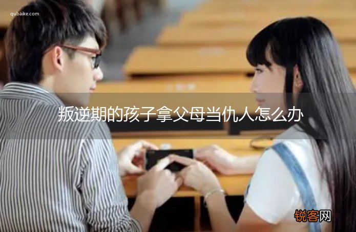 叛逆期的孩子拿父母当仇人怎么办