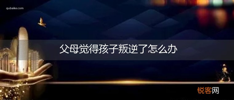 父母觉得孩子叛逆了怎么办