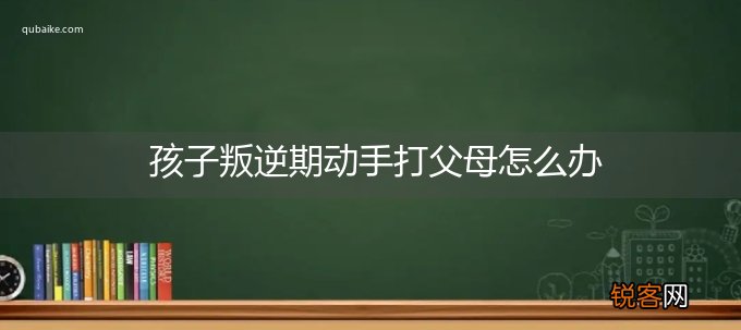 孩子叛逆期动手打父母怎么办