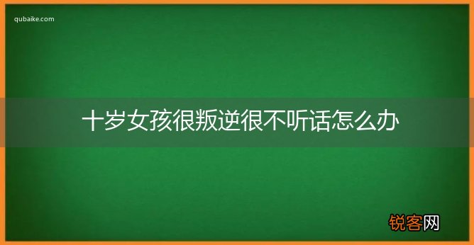 十岁女孩很叛逆很不听话怎么办
