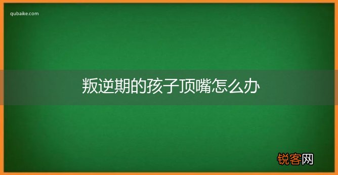 叛逆期的孩子顶嘴怎么办