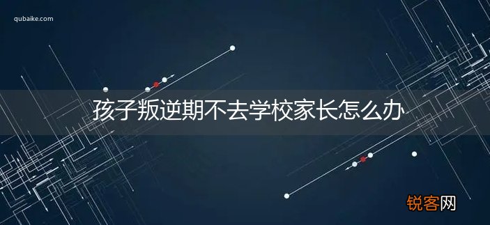孩子叛逆期不去学校家长怎么办